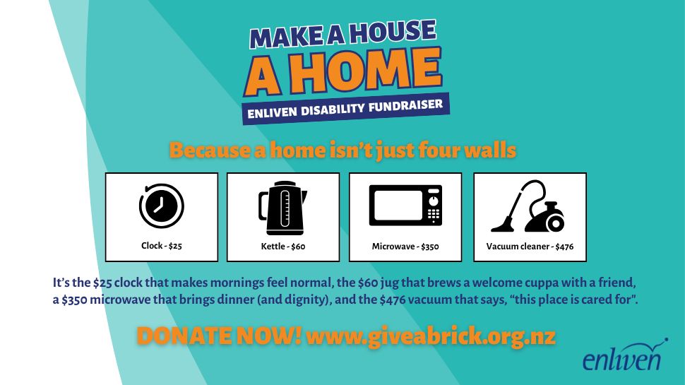 Fundraising campaign called Make a House a Home. There are options to donate $25 for a clock, $60 for a kettle, $350 for a microwave, $476 for a vacuum cleaner, or any amount that ayou can. Donate now at www.giveabrick.org.nz